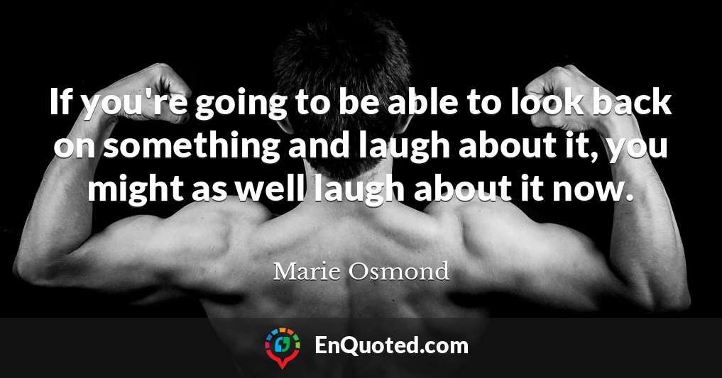 If you're going to be able to look back on something and laugh about it, you might as well laugh about it now.