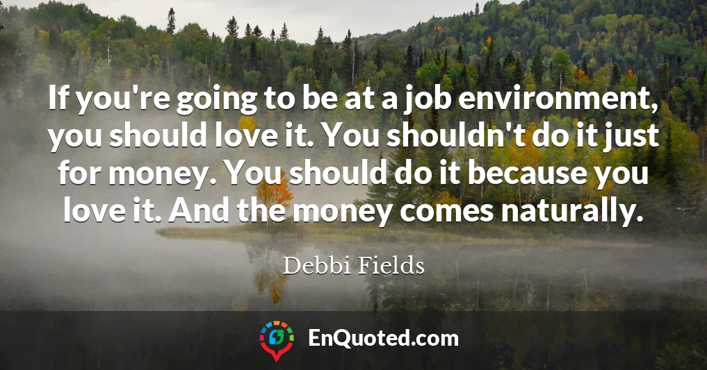 If you're going to be at a job environment, you should love it. You shouldn't do it just for money. You should do it because you love it. And the money comes naturally.