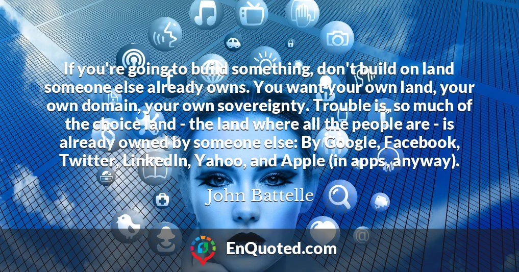 If you're going to build something, don't build on land someone else already owns. You want your own land, your own domain, your own sovereignty. Trouble is, so much of the choice land - the land where all the people are - is already owned by someone else: By Google, Facebook, Twitter, LinkedIn, Yahoo, and Apple (in apps, anyway).