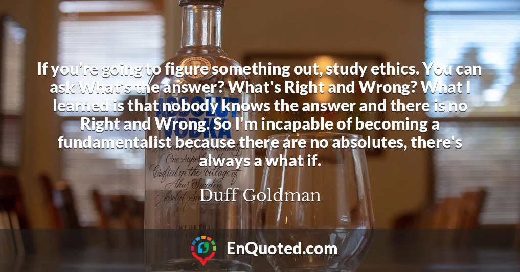 If you're going to figure something out, study ethics. You can ask What's the answer? What's Right and Wrong? What I learned is that nobody knows the answer and there is no Right and Wrong. So I'm incapable of becoming a fundamentalist because there are no absolutes, there's always a what if.
