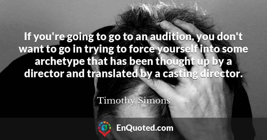 If you're going to go to an audition, you don't want to go in trying to force yourself into some archetype that has been thought up by a director and translated by a casting director.