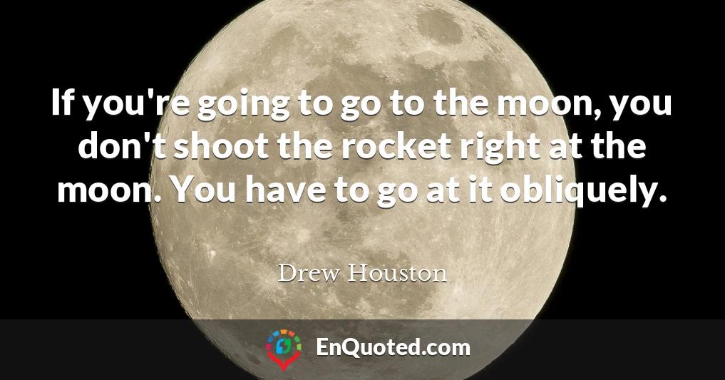 If you're going to go to the moon, you don't shoot the rocket right at the moon. You have to go at it obliquely.