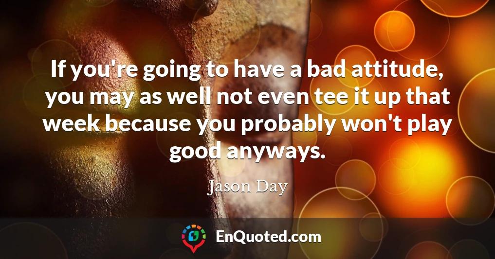 If you're going to have a bad attitude, you may as well not even tee it up that week because you probably won't play good anyways.