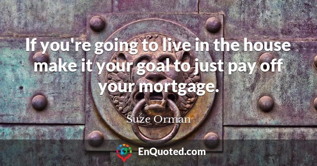 If you're going to live in the house make it your goal to just pay off your mortgage.