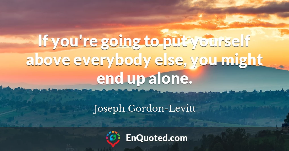 If you're going to put yourself above everybody else, you might end up alone.