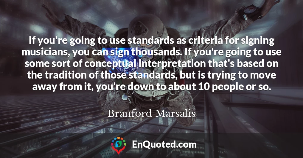 If you're going to use standards as criteria for signing musicians, you can sign thousands. If you're going to use some sort of conceptual interpretation that's based on the tradition of those standards, but is trying to move away from it, you're down to about 10 people or so.
