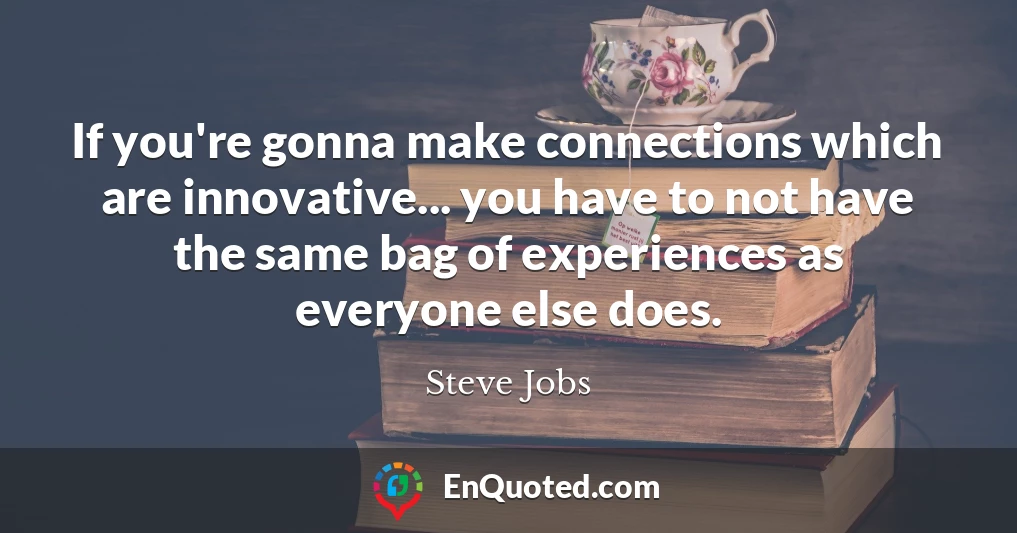 If you're gonna make connections which are innovative... you have to not have the same bag of experiences as everyone else does.