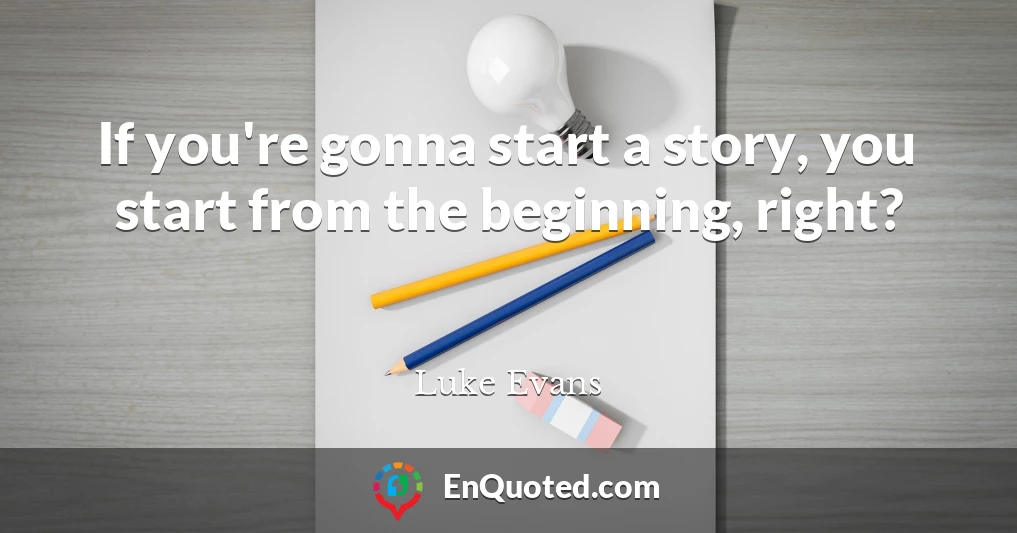 If you're gonna start a story, you start from the beginning, right?