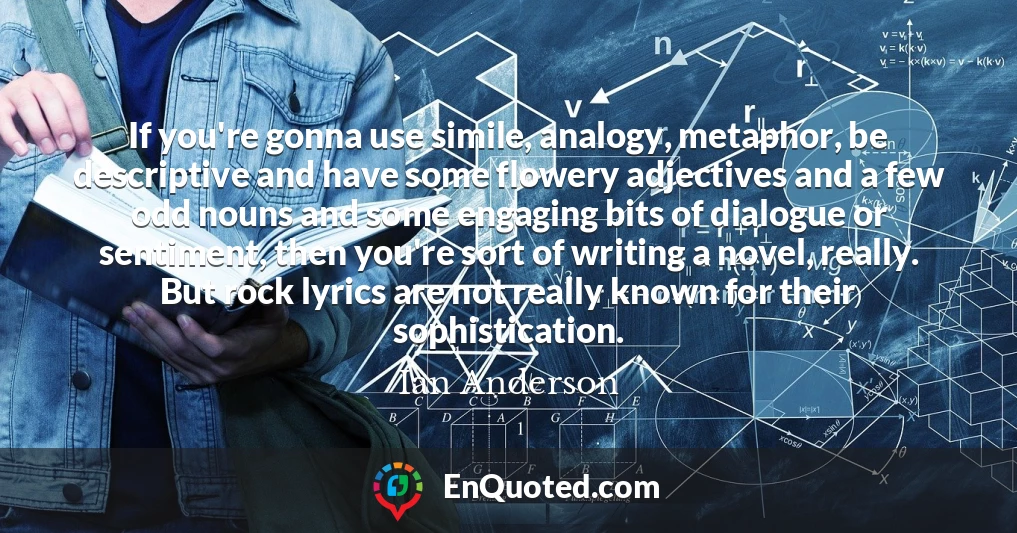 If you're gonna use simile, analogy, metaphor, be descriptive and have some flowery adjectives and a few odd nouns and some engaging bits of dialogue or sentiment, then you're sort of writing a novel, really. But rock lyrics are not really known for their sophistication.