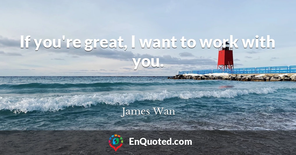 If you're great, I want to work with you.