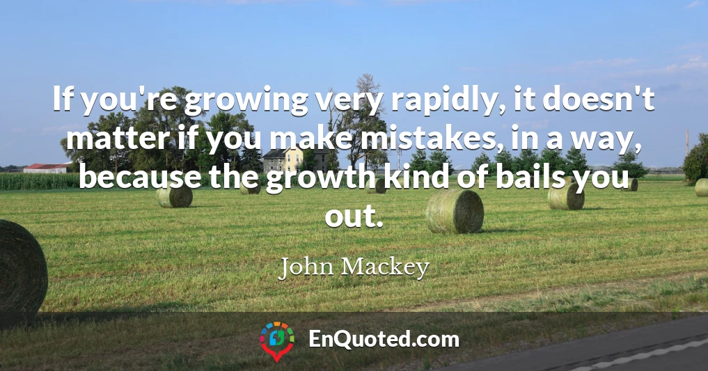 If you're growing very rapidly, it doesn't matter if you make mistakes, in a way, because the growth kind of bails you out.
