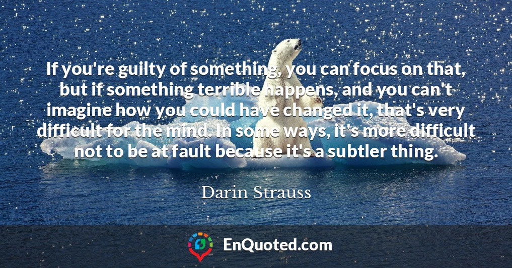 If you're guilty of something, you can focus on that, but if something terrible happens, and you can't imagine how you could have changed it, that's very difficult for the mind. In some ways, it's more difficult not to be at fault because it's a subtler thing.