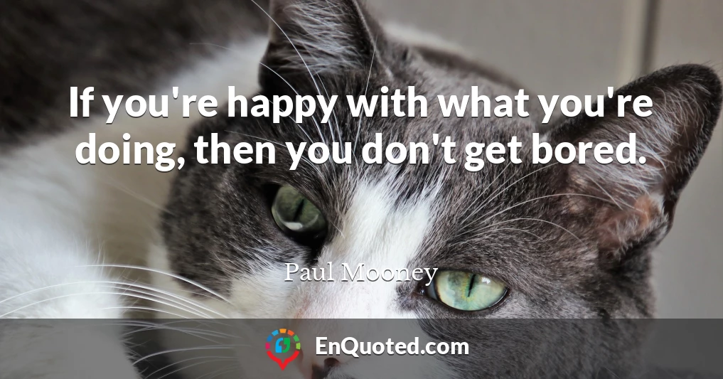 If you're happy with what you're doing, then you don't get bored.