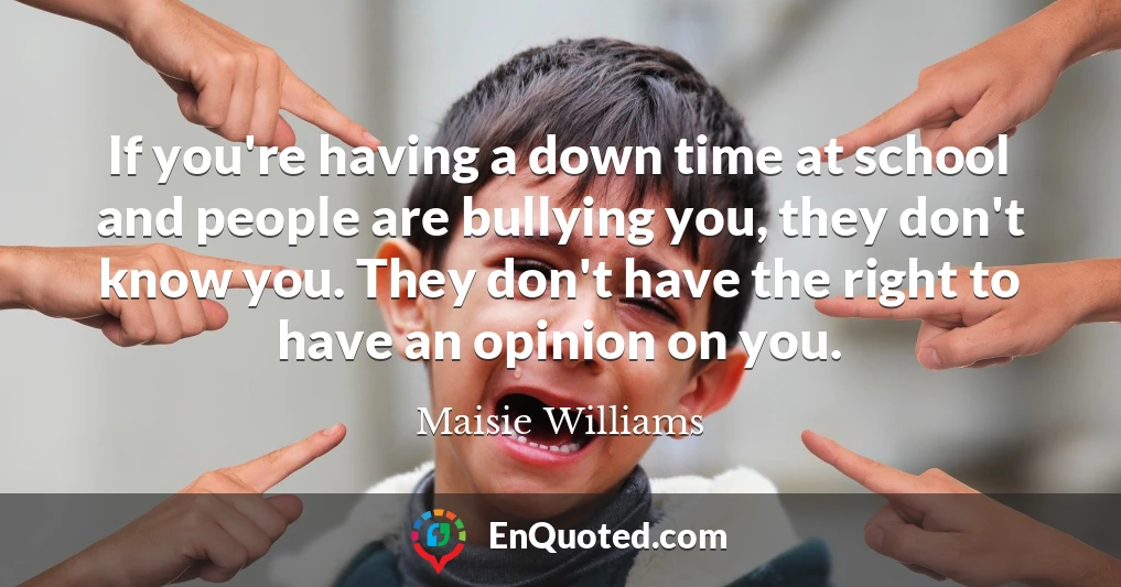 If you're having a down time at school and people are bullying you, they don't know you. They don't have the right to have an opinion on you.