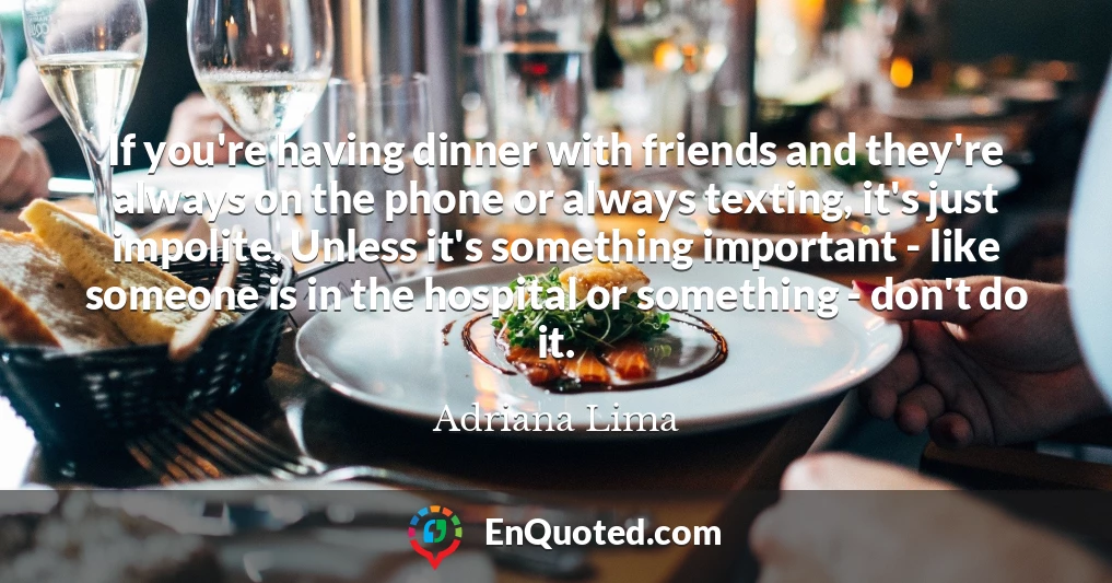 If you're having dinner with friends and they're always on the phone or always texting, it's just impolite. Unless it's something important - like someone is in the hospital or something - don't do it.