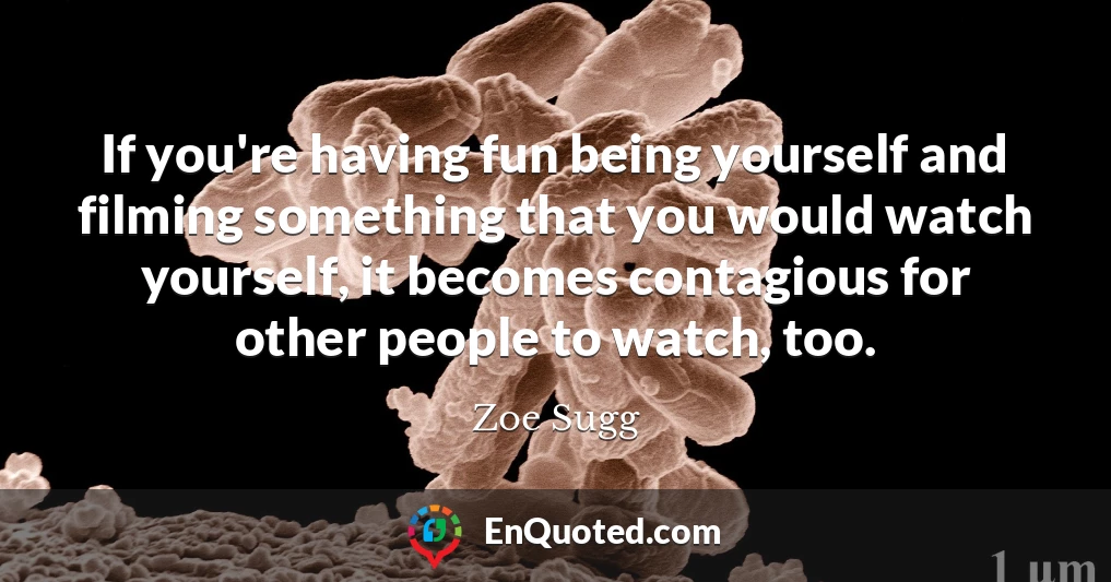 If you're having fun being yourself and filming something that you would watch yourself, it becomes contagious for other people to watch, too.