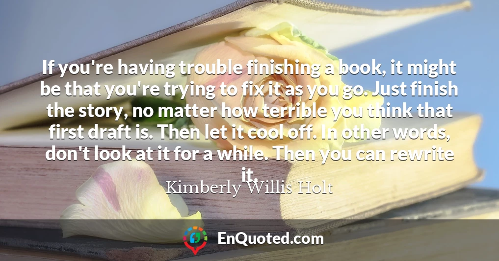 If you're having trouble finishing a book, it might be that you're trying to fix it as you go. Just finish the story, no matter how terrible you think that first draft is. Then let it cool off. In other words, don't look at it for a while. Then you can rewrite it.