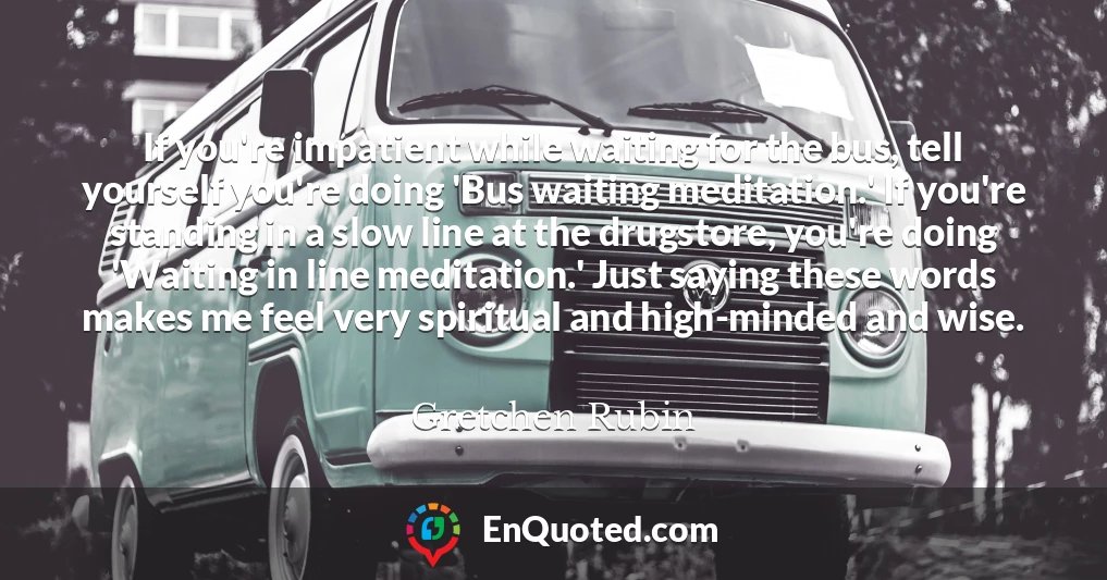 If you're impatient while waiting for the bus, tell yourself you're doing 'Bus waiting meditation.' If you're standing in a slow line at the drugstore, you're doing 'Waiting in line meditation.' Just saying these words makes me feel very spiritual and high-minded and wise.