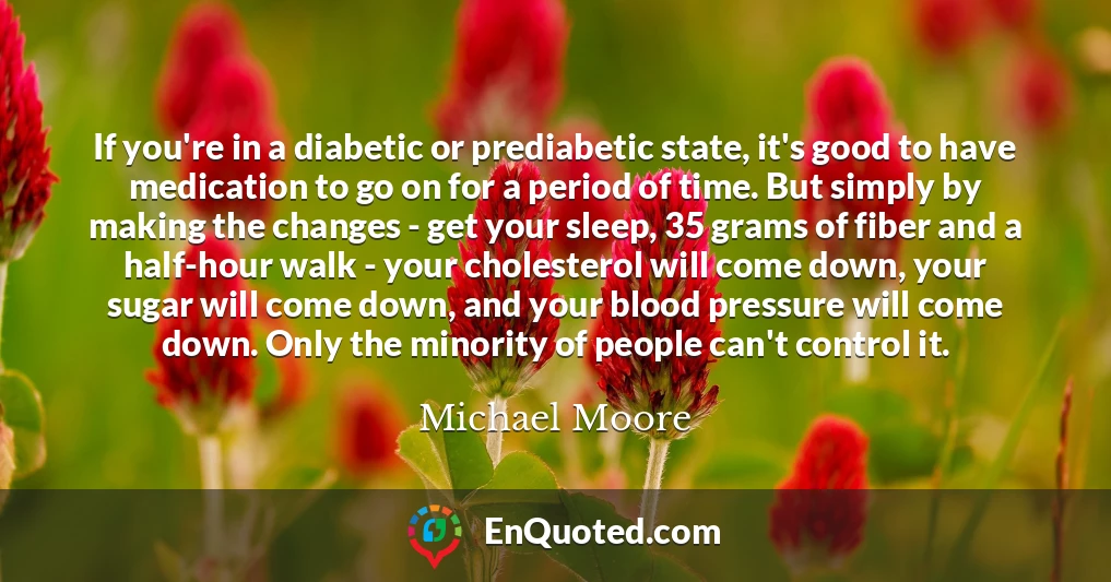 If you're in a diabetic or prediabetic state, it's good to have medication to go on for a period of time. But simply by making the changes - get your sleep, 35 grams of fiber and a half-hour walk - your cholesterol will come down, your sugar will come down, and your blood pressure will come down. Only the minority of people can't control it.