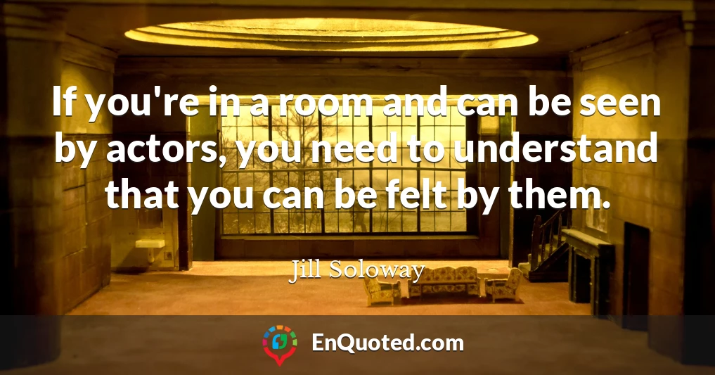 If you're in a room and can be seen by actors, you need to understand that you can be felt by them.