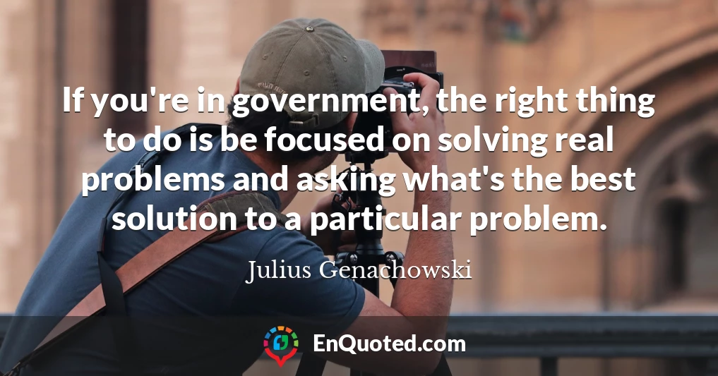 If you're in government, the right thing to do is be focused on solving real problems and asking what's the best solution to a particular problem.