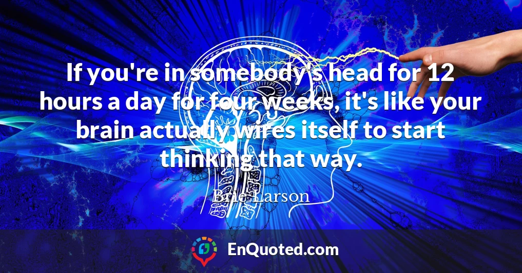 If you're in somebody's head for 12 hours a day for four weeks, it's like your brain actually wires itself to start thinking that way.