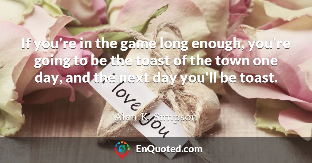 If you're in the game long enough, you're going to be the toast of the town one day, and the next day you'll be toast.
