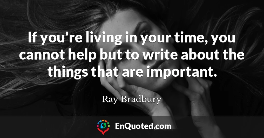 If you're living in your time, you cannot help but to write about the things that are important.