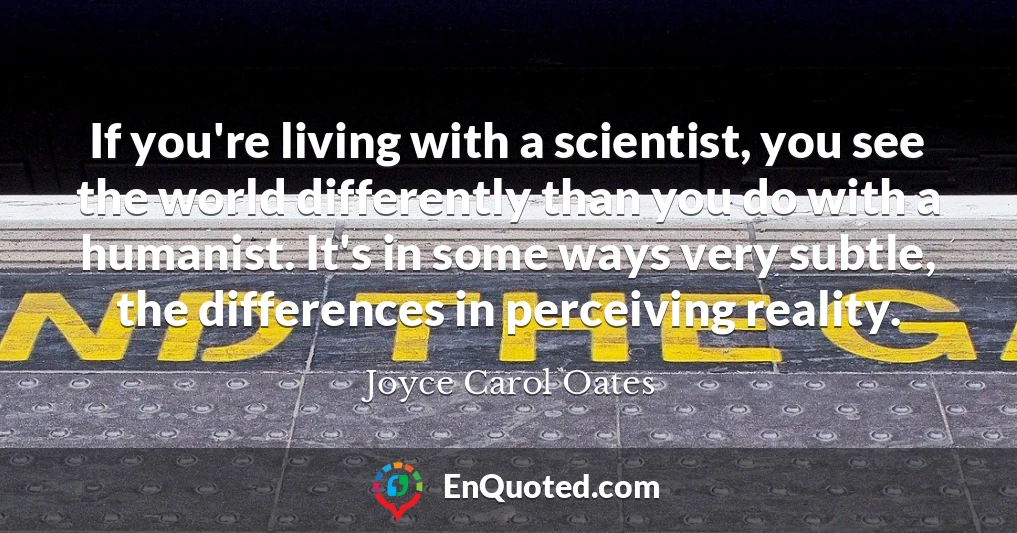 If you're living with a scientist, you see the world differently than you do with a humanist. It's in some ways very subtle, the differences in perceiving reality.