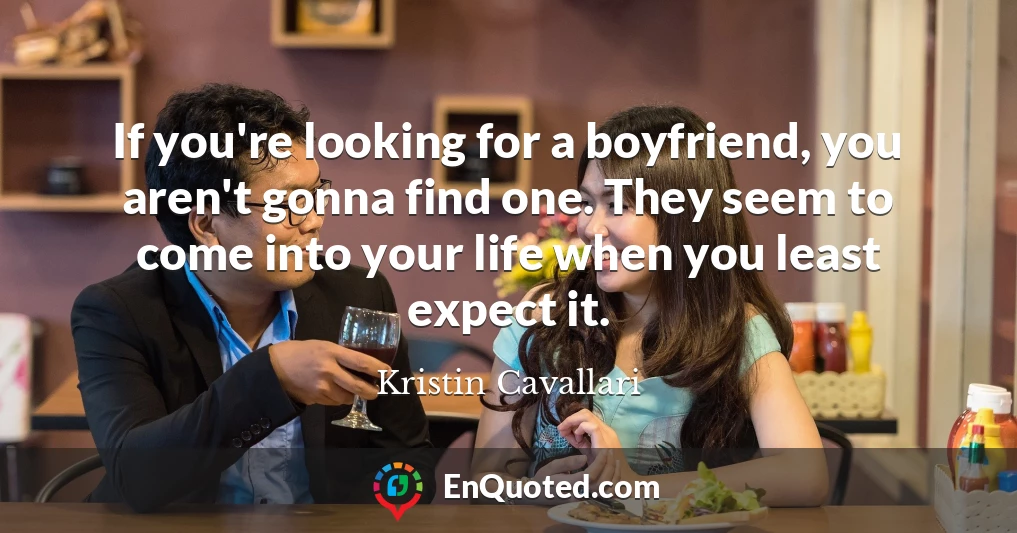If you're looking for a boyfriend, you aren't gonna find one. They seem to come into your life when you least expect it.