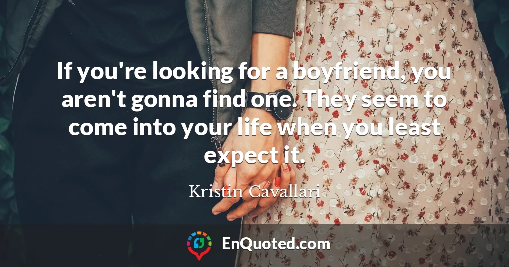If you're looking for a boyfriend, you aren't gonna find one. They seem to come into your life when you least expect it.