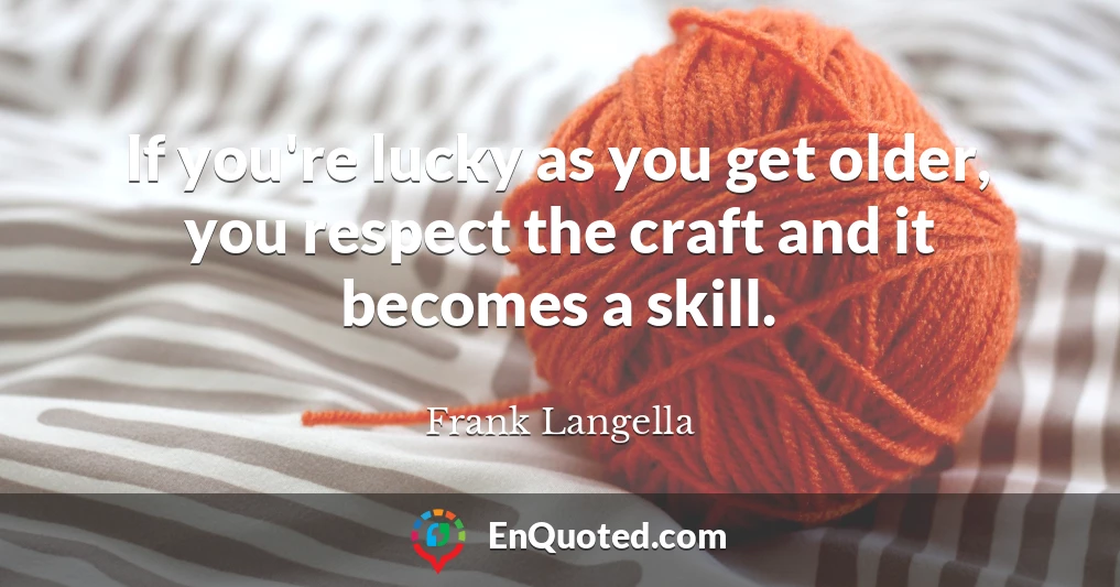 If you're lucky as you get older, you respect the craft and it becomes a skill.