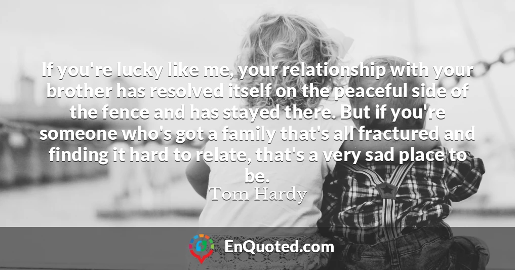 If you're lucky like me, your relationship with your brother has resolved itself on the peaceful side of the fence and has stayed there. But if you're someone who's got a family that's all fractured and finding it hard to relate, that's a very sad place to be.