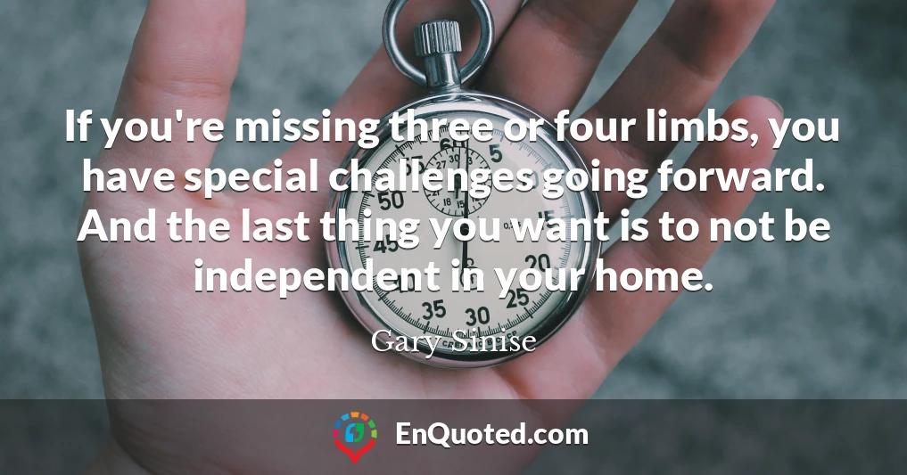 If you're missing three or four limbs, you have special challenges going forward. And the last thing you want is to not be independent in your home.