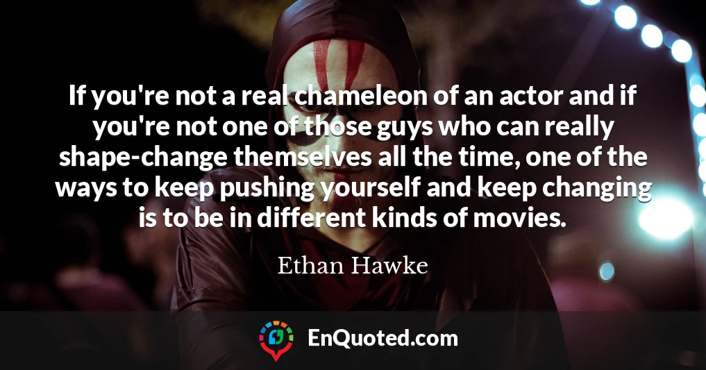 If you're not a real chameleon of an actor and if you're not one of those guys who can really shape-change themselves all the time, one of the ways to keep pushing yourself and keep changing is to be in different kinds of movies.