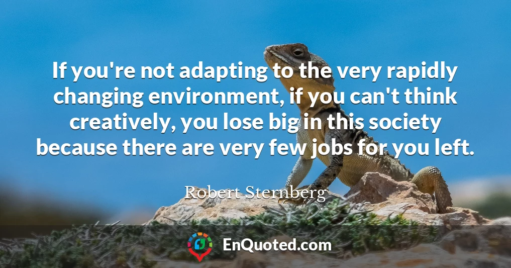 If you're not adapting to the very rapidly changing environment, if you can't think creatively, you lose big in this society because there are very few jobs for you left.