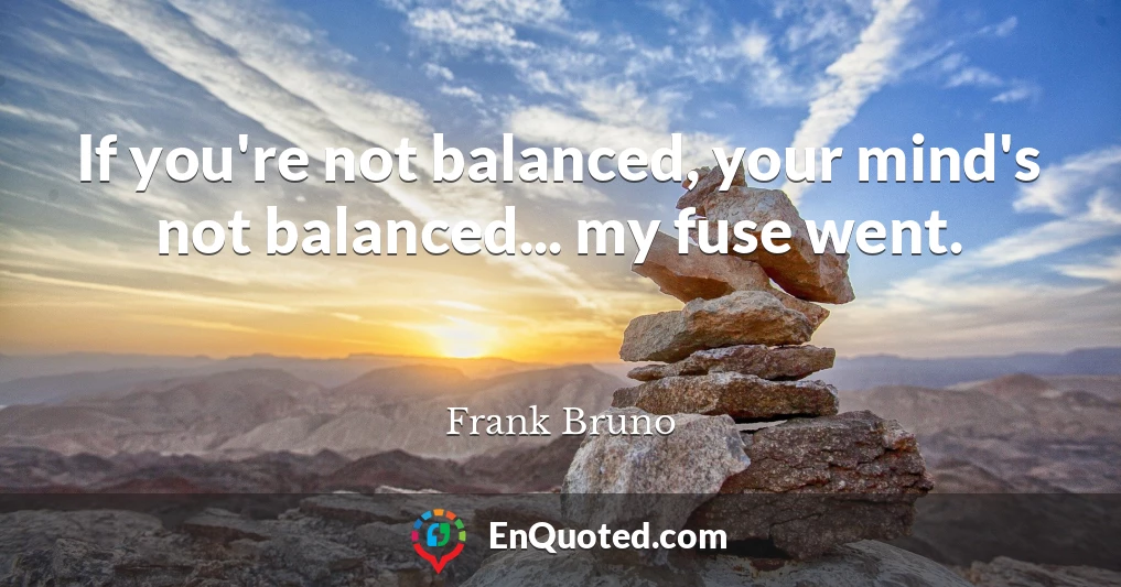 If you're not balanced, your mind's not balanced... my fuse went.