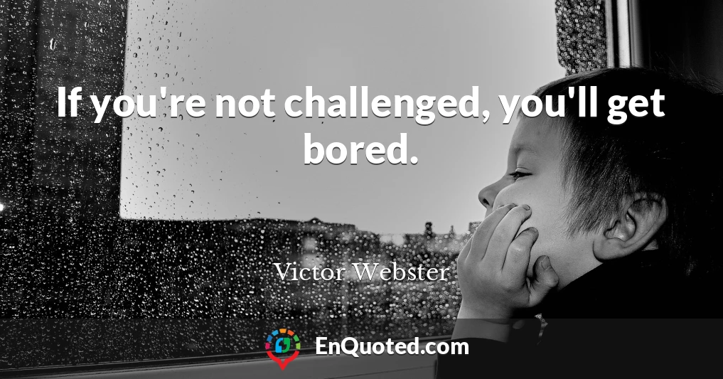 If you're not challenged, you'll get bored.