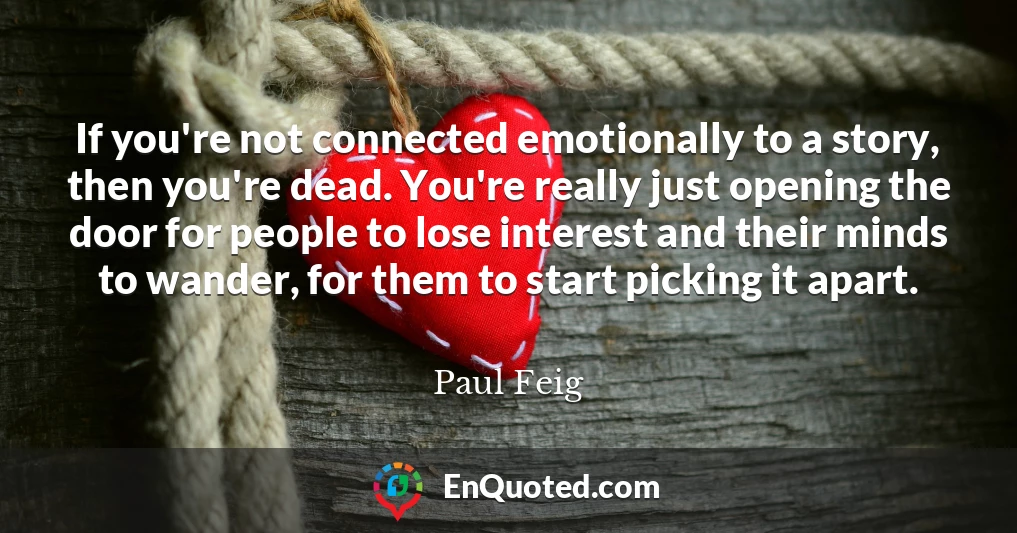 If you're not connected emotionally to a story, then you're dead. You're really just opening the door for people to lose interest and their minds to wander, for them to start picking it apart.