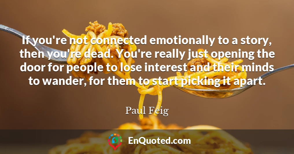 If you're not connected emotionally to a story, then you're dead. You're really just opening the door for people to lose interest and their minds to wander, for them to start picking it apart.