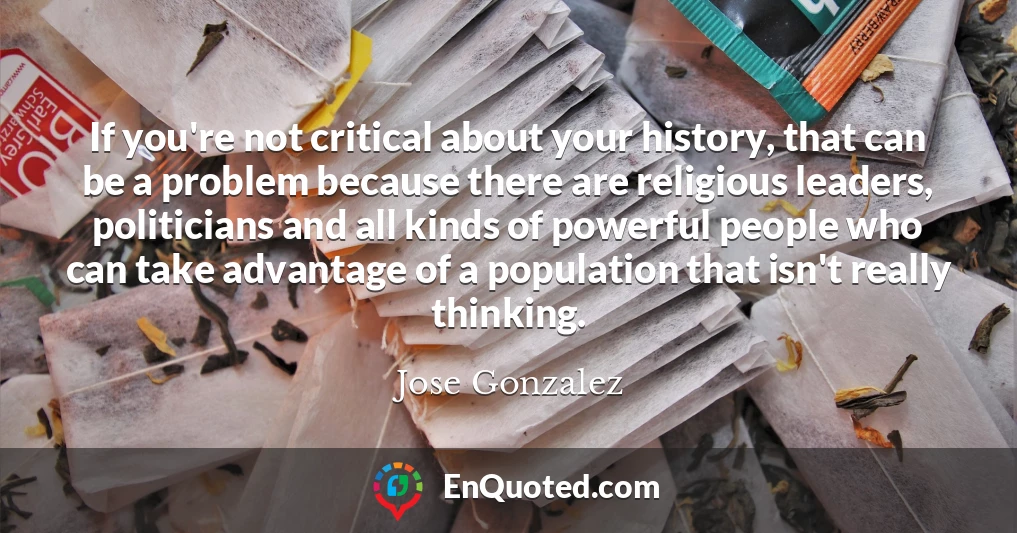 If you're not critical about your history, that can be a problem because there are religious leaders, politicians and all kinds of powerful people who can take advantage of a population that isn't really thinking.