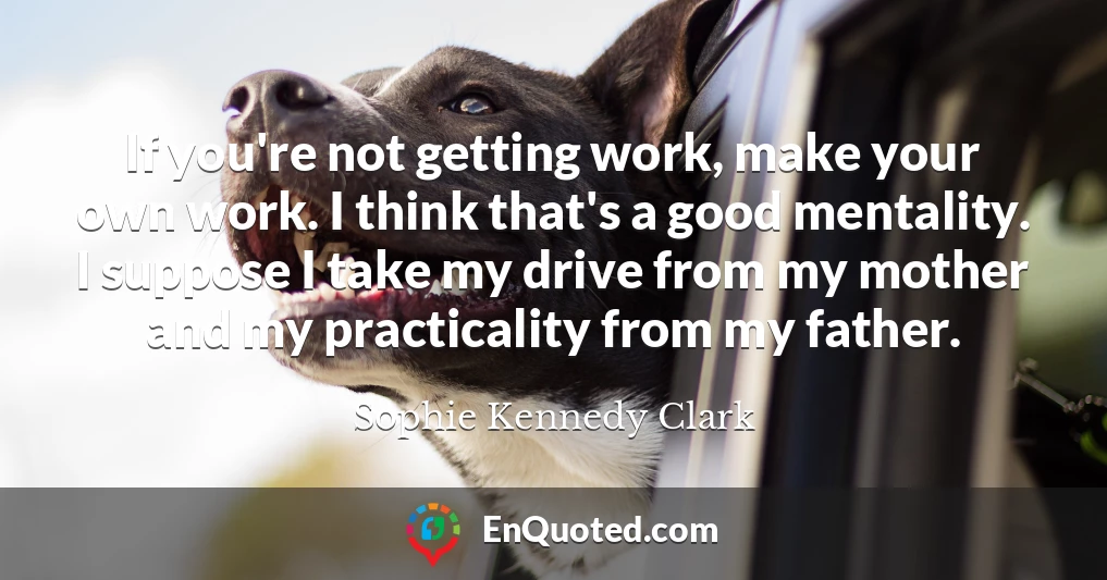 If you're not getting work, make your own work. I think that's a good mentality. I suppose I take my drive from my mother and my practicality from my father.
