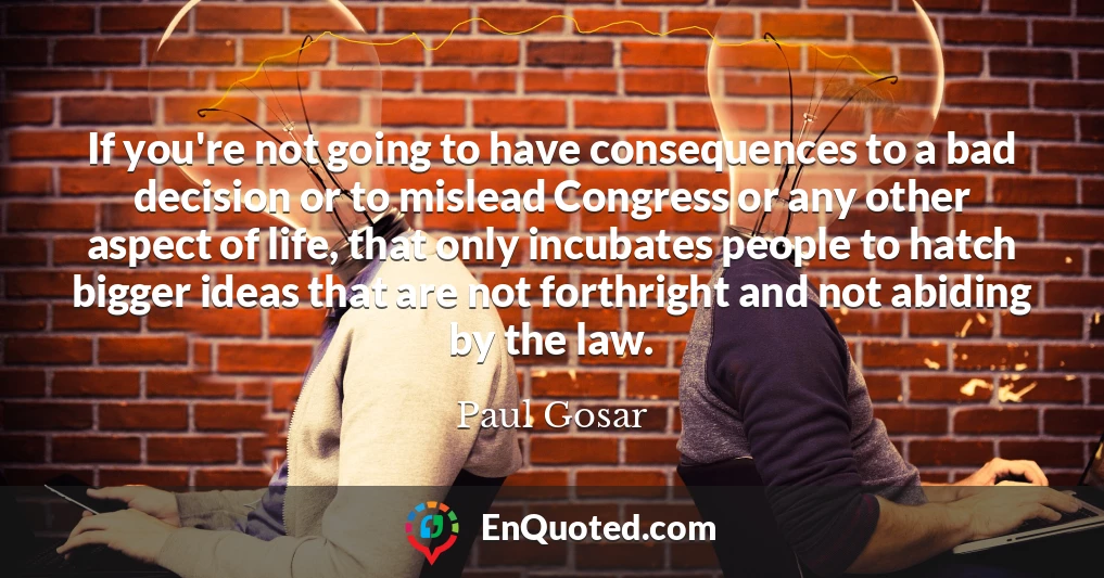 If you're not going to have consequences to a bad decision or to mislead Congress or any other aspect of life, that only incubates people to hatch bigger ideas that are not forthright and not abiding by the law.