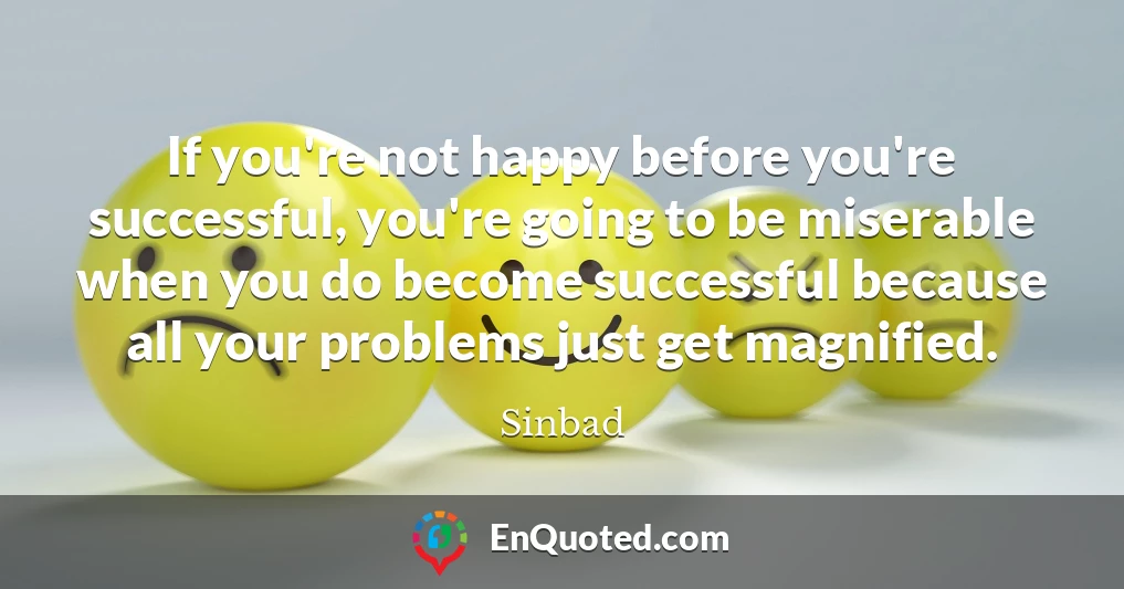 If you're not happy before you're successful, you're going to be miserable when you do become successful because all your problems just get magnified.