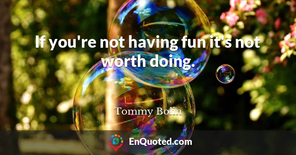 If you're not having fun it's not worth doing.