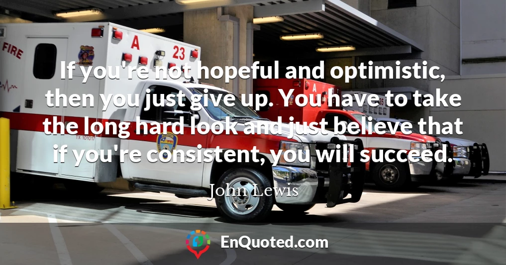 If you're not hopeful and optimistic, then you just give up. You have to take the long hard look and just believe that if you're consistent, you will succeed.