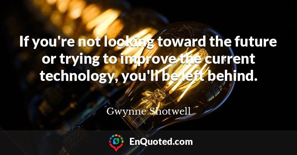 If you're not looking toward the future or trying to improve the current technology, you'll be left behind.