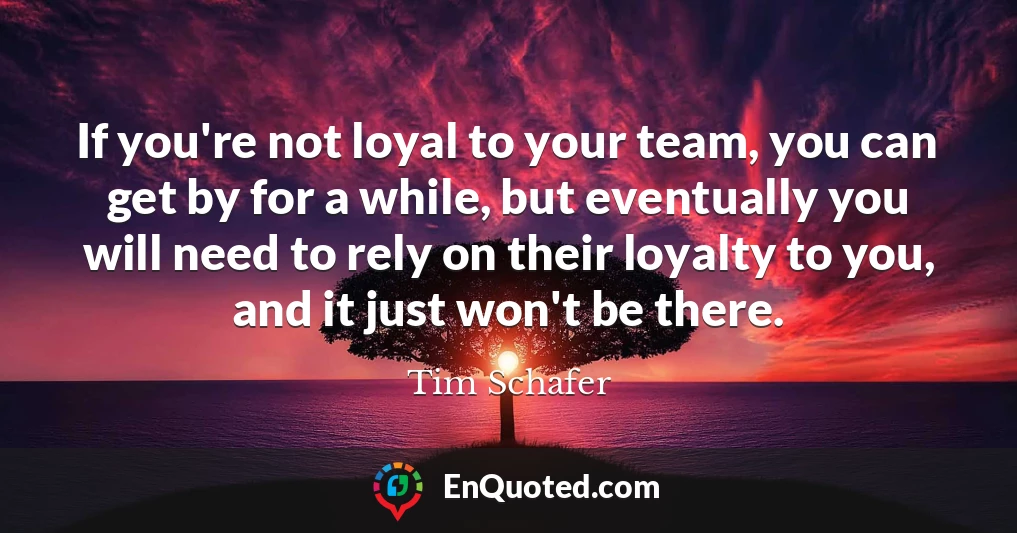 If you're not loyal to your team, you can get by for a while, but eventually you will need to rely on their loyalty to you, and it just won't be there.