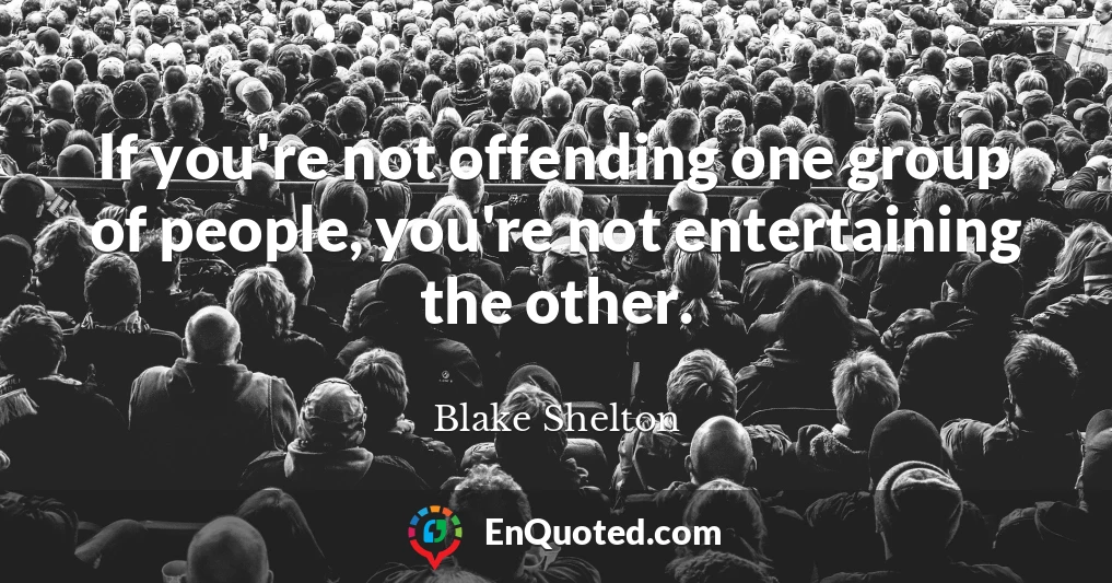 If you're not offending one group of people, you're not entertaining the other.