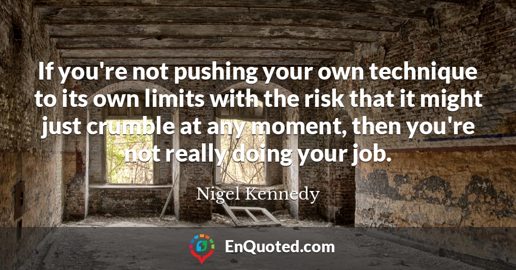 If you're not pushing your own technique to its own limits with the risk that it might just crumble at any moment, then you're not really doing your job.